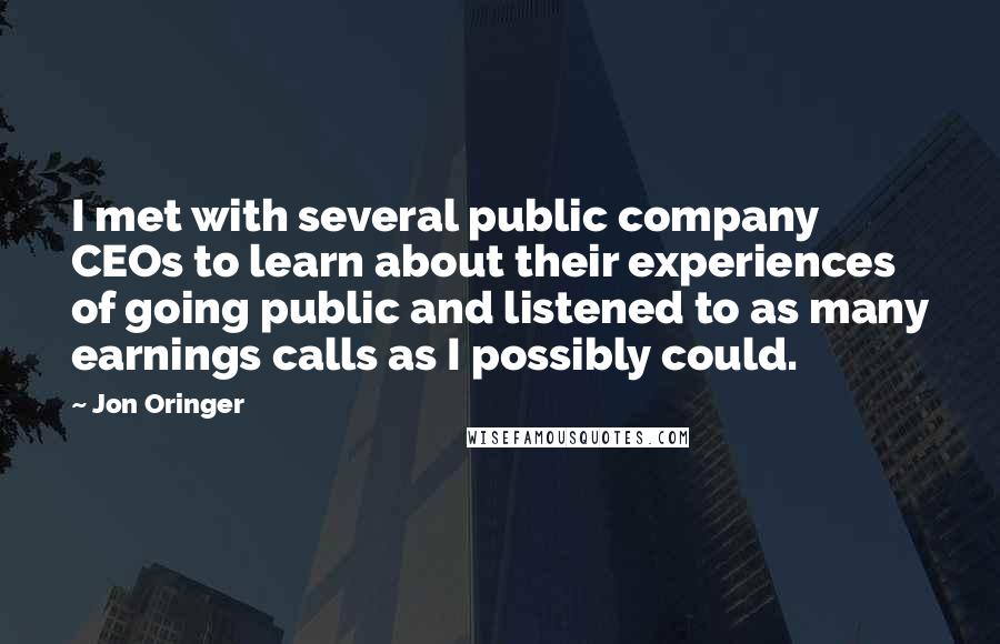 Jon Oringer Quotes: I met with several public company CEOs to learn about their experiences of going public and listened to as many earnings calls as I possibly could.