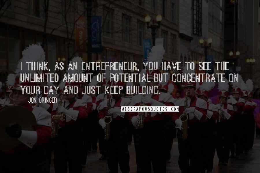 Jon Oringer Quotes: I think, as an entrepreneur, you have to see the unlimited amount of potential but concentrate on your day and just keep building.