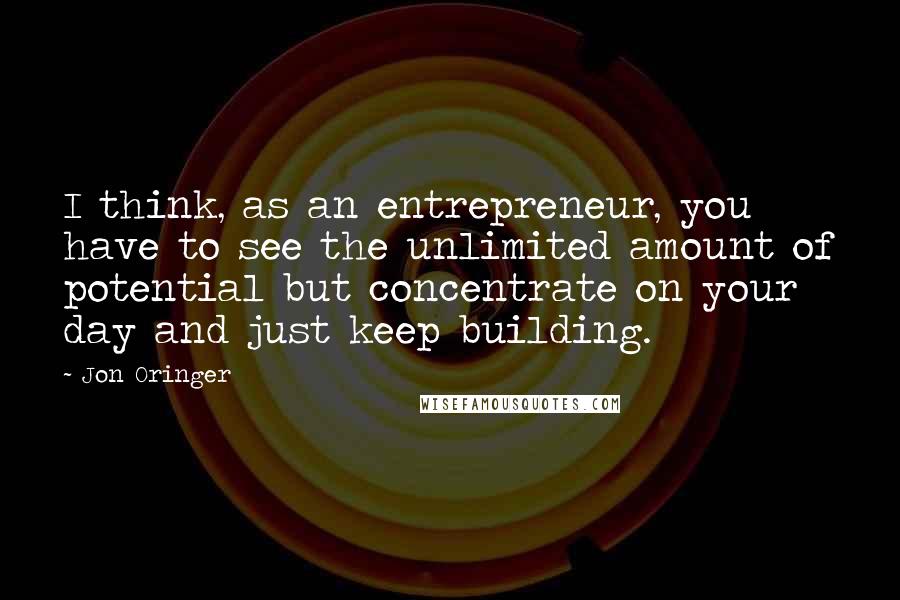 Jon Oringer Quotes: I think, as an entrepreneur, you have to see the unlimited amount of potential but concentrate on your day and just keep building.