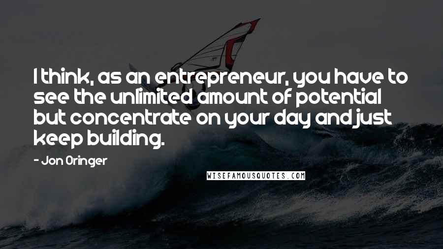 Jon Oringer Quotes: I think, as an entrepreneur, you have to see the unlimited amount of potential but concentrate on your day and just keep building.