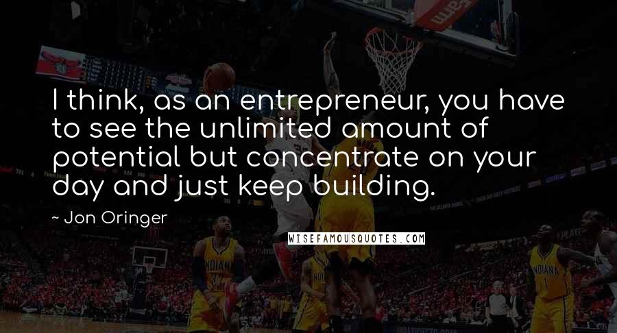 Jon Oringer Quotes: I think, as an entrepreneur, you have to see the unlimited amount of potential but concentrate on your day and just keep building.
