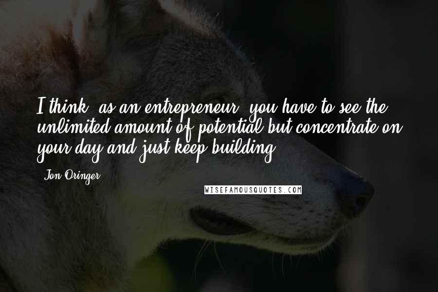 Jon Oringer Quotes: I think, as an entrepreneur, you have to see the unlimited amount of potential but concentrate on your day and just keep building.