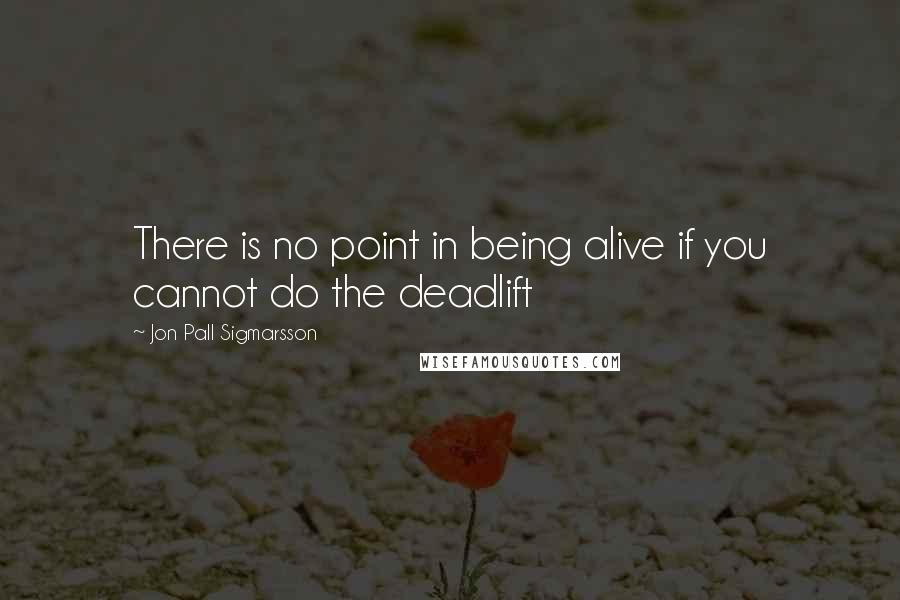 Jon Pall Sigmarsson Quotes: There is no point in being alive if you cannot do the deadlift