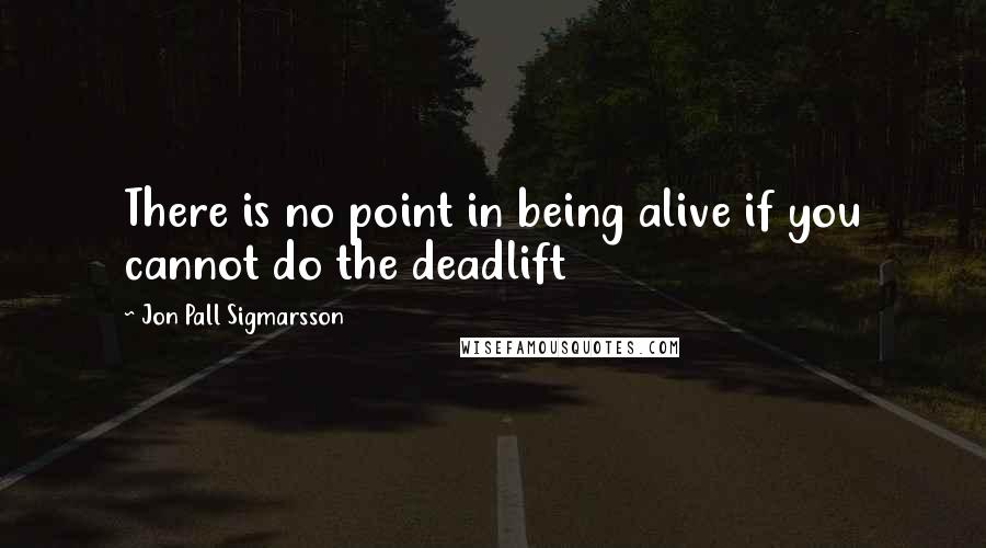 Jon Pall Sigmarsson Quotes: There is no point in being alive if you cannot do the deadlift