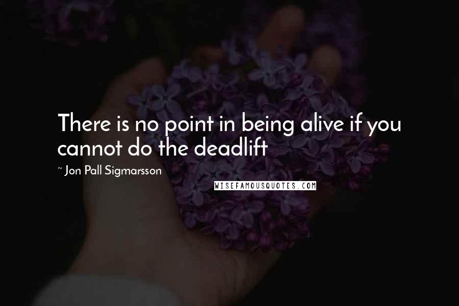 Jon Pall Sigmarsson Quotes: There is no point in being alive if you cannot do the deadlift