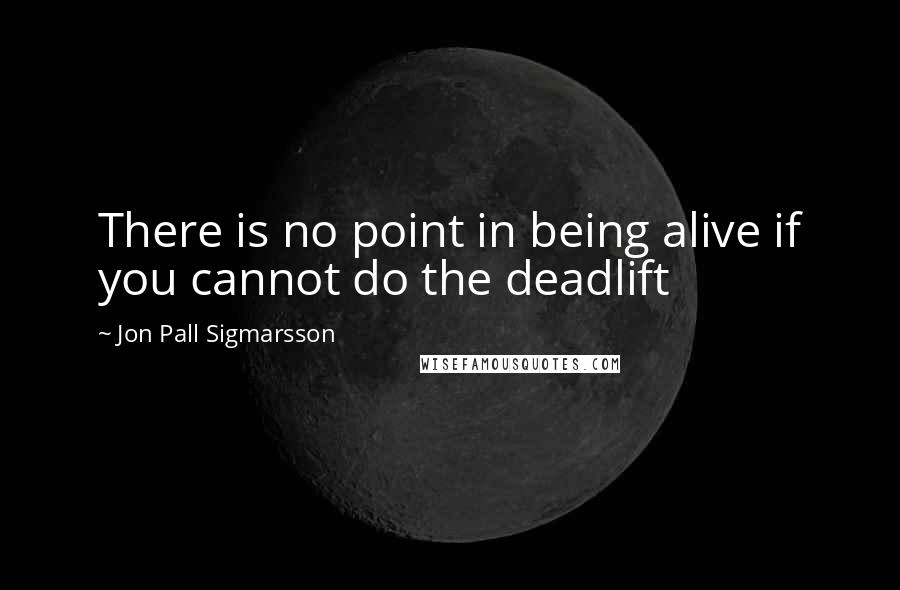 Jon Pall Sigmarsson Quotes: There is no point in being alive if you cannot do the deadlift