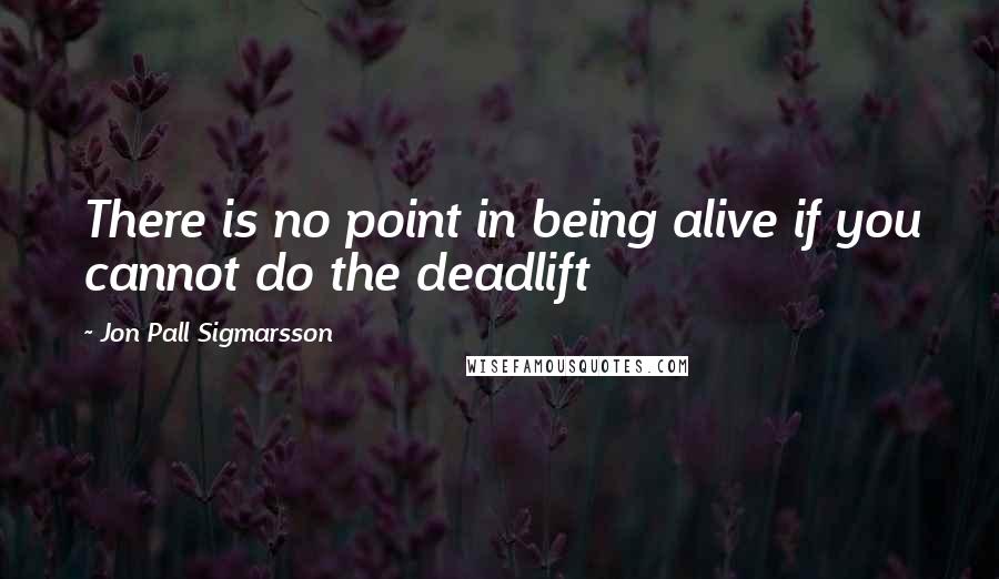 Jon Pall Sigmarsson Quotes: There is no point in being alive if you cannot do the deadlift