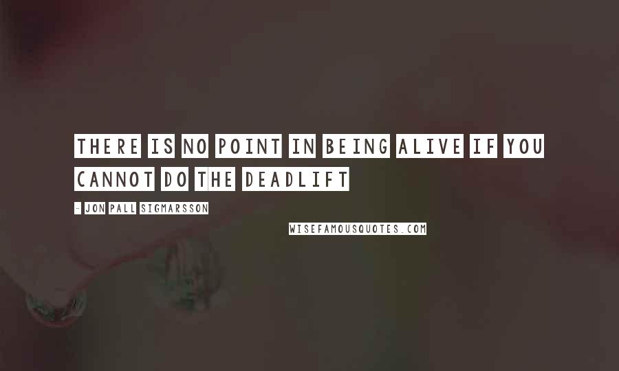 Jon Pall Sigmarsson Quotes: There is no point in being alive if you cannot do the deadlift