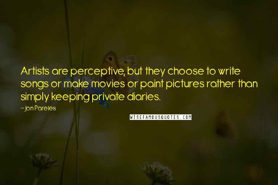 Jon Pareles Quotes: Artists are perceptive, but they choose to write songs or make movies or paint pictures rather than simply keeping private diaries.