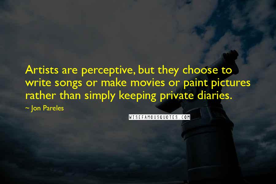 Jon Pareles Quotes: Artists are perceptive, but they choose to write songs or make movies or paint pictures rather than simply keeping private diaries.