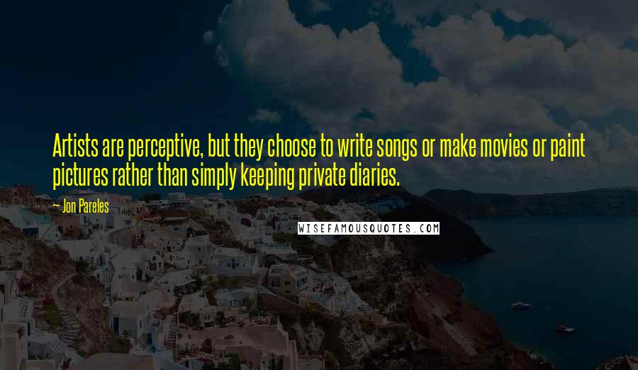 Jon Pareles Quotes: Artists are perceptive, but they choose to write songs or make movies or paint pictures rather than simply keeping private diaries.