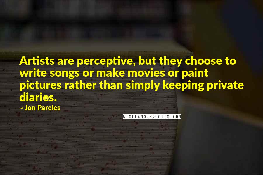 Jon Pareles Quotes: Artists are perceptive, but they choose to write songs or make movies or paint pictures rather than simply keeping private diaries.