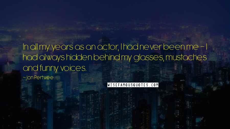Jon Pertwee Quotes: In all my years as an actor, I had never been me - I had always hidden behind my glasses, mustaches and funny voices.