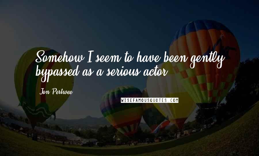 Jon Pertwee Quotes: Somehow I seem to have been gently bypassed as a serious actor.