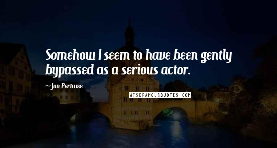 Jon Pertwee Quotes: Somehow I seem to have been gently bypassed as a serious actor.