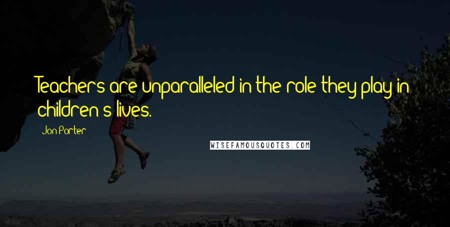 Jon Porter Quotes: Teachers are unparalleled in the role they play in children's lives.