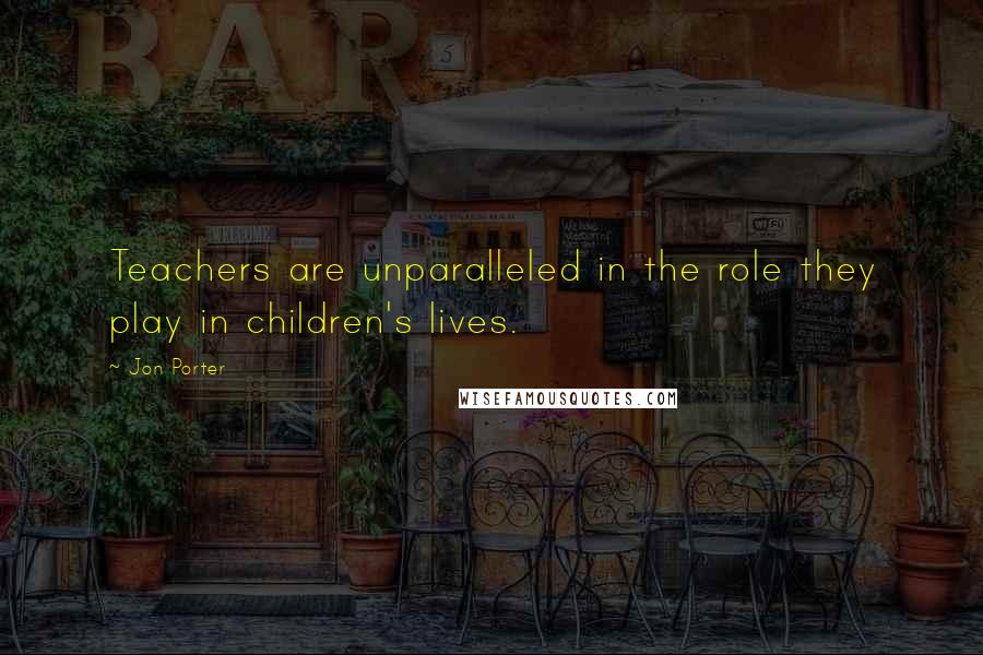 Jon Porter Quotes: Teachers are unparalleled in the role they play in children's lives.