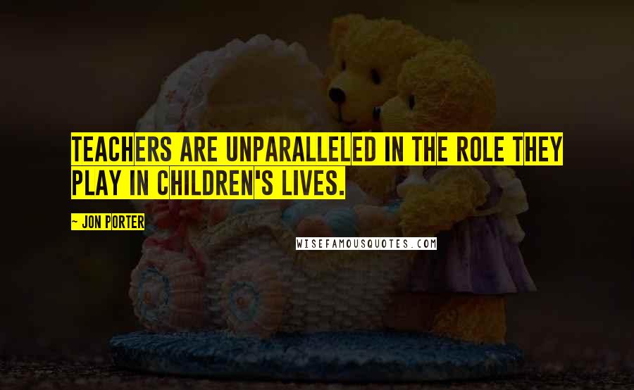 Jon Porter Quotes: Teachers are unparalleled in the role they play in children's lives.