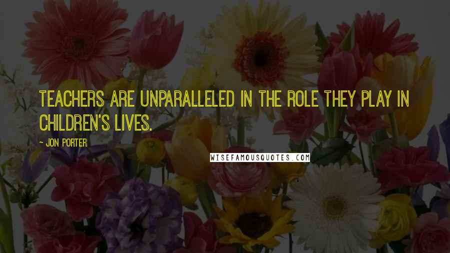 Jon Porter Quotes: Teachers are unparalleled in the role they play in children's lives.