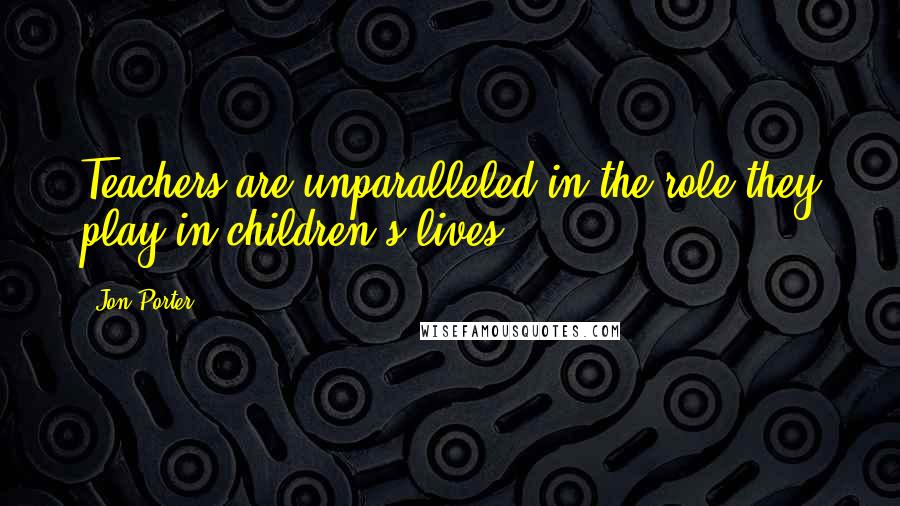 Jon Porter Quotes: Teachers are unparalleled in the role they play in children's lives.