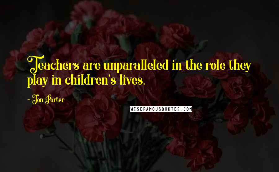 Jon Porter Quotes: Teachers are unparalleled in the role they play in children's lives.