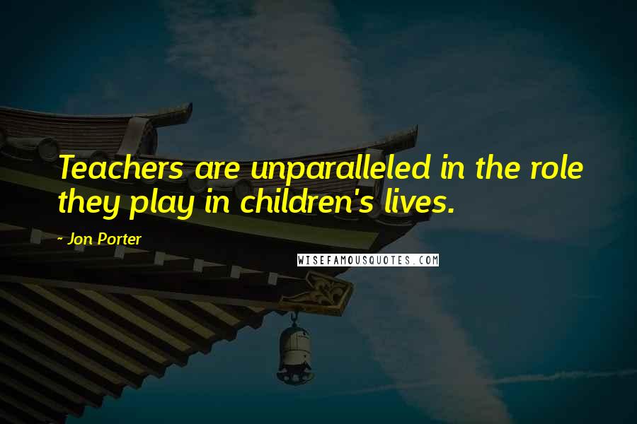 Jon Porter Quotes: Teachers are unparalleled in the role they play in children's lives.