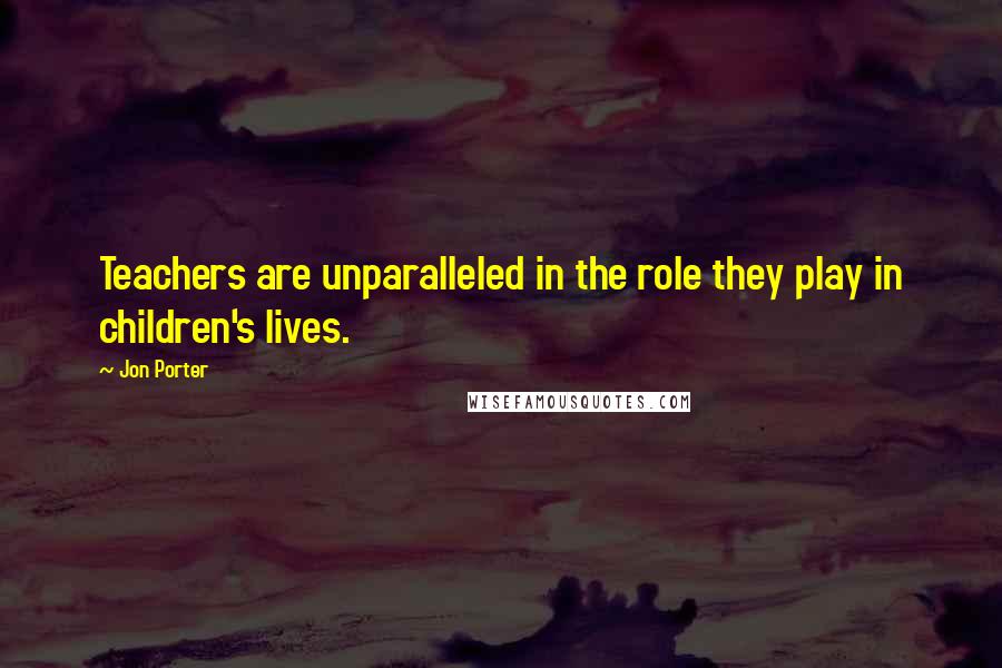 Jon Porter Quotes: Teachers are unparalleled in the role they play in children's lives.