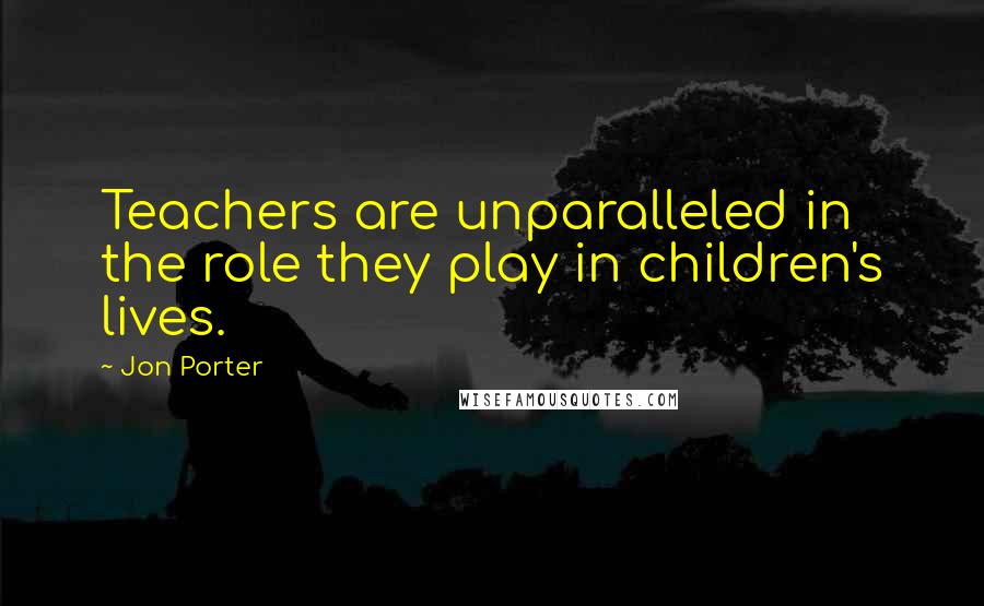 Jon Porter Quotes: Teachers are unparalleled in the role they play in children's lives.