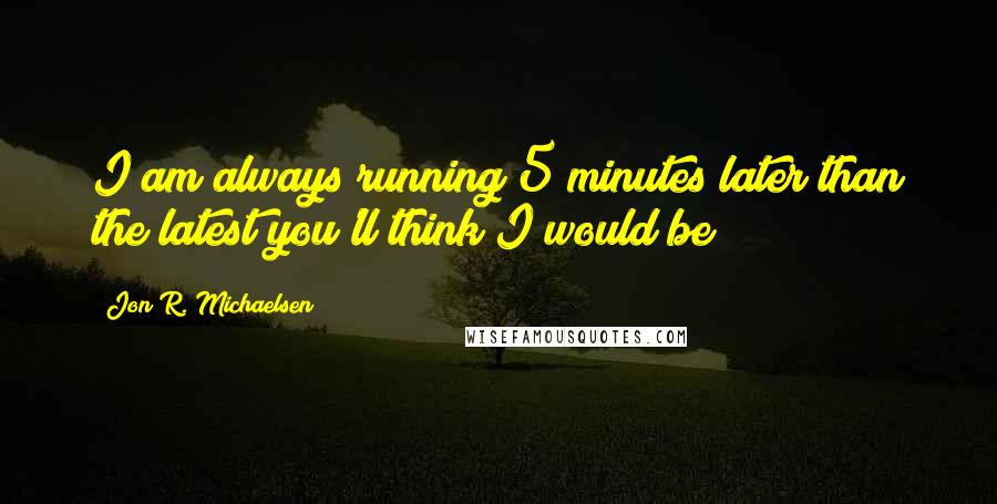 Jon R. Michaelsen Quotes: I am always running 5 minutes later than the latest you'll think I would be