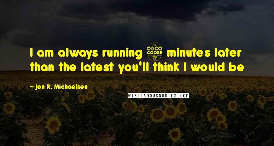 Jon R. Michaelsen Quotes: I am always running 5 minutes later than the latest you'll think I would be