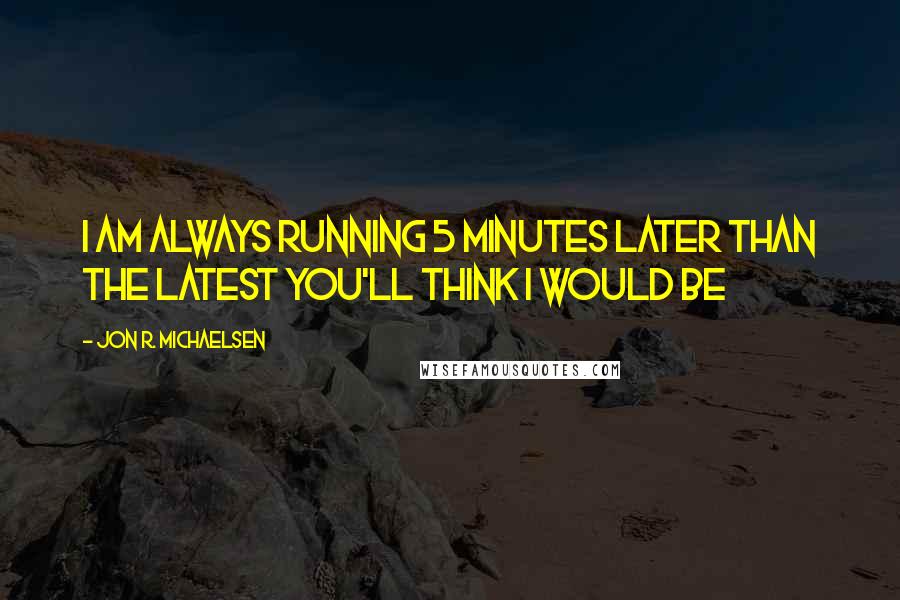 Jon R. Michaelsen Quotes: I am always running 5 minutes later than the latest you'll think I would be