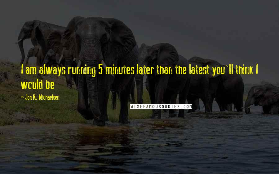 Jon R. Michaelsen Quotes: I am always running 5 minutes later than the latest you'll think I would be