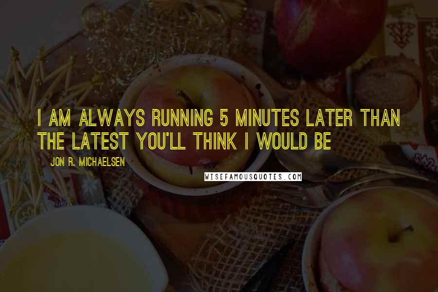 Jon R. Michaelsen Quotes: I am always running 5 minutes later than the latest you'll think I would be