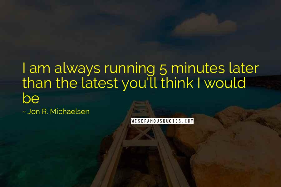 Jon R. Michaelsen Quotes: I am always running 5 minutes later than the latest you'll think I would be