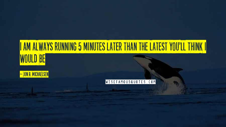 Jon R. Michaelsen Quotes: I am always running 5 minutes later than the latest you'll think I would be