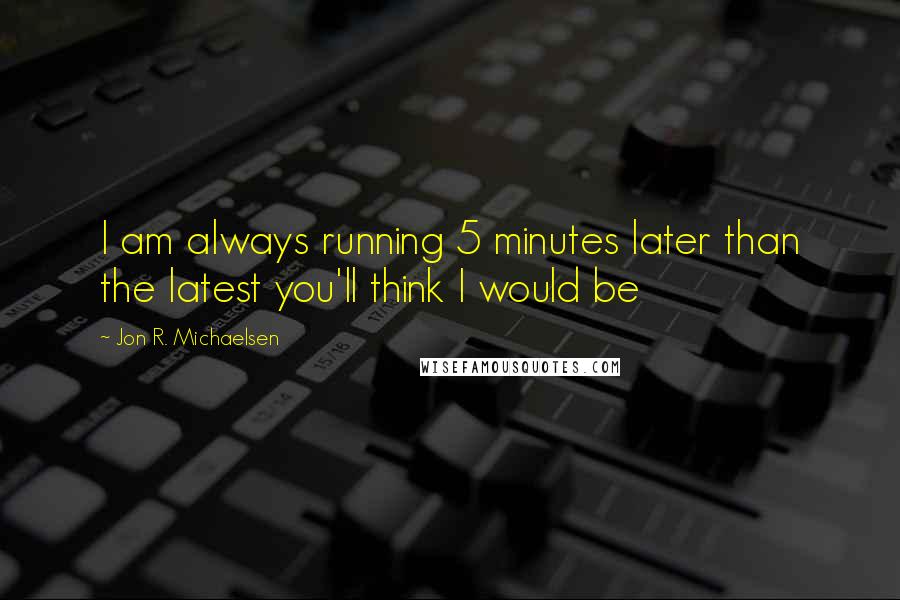 Jon R. Michaelsen Quotes: I am always running 5 minutes later than the latest you'll think I would be