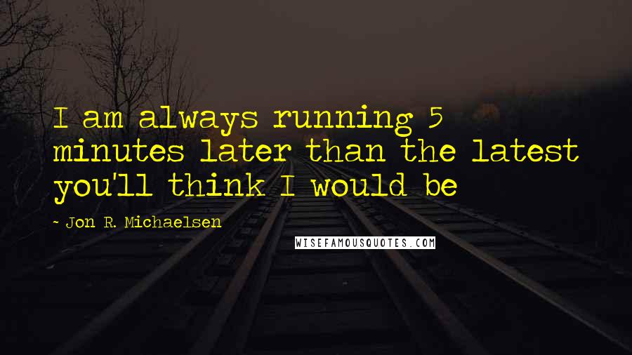 Jon R. Michaelsen Quotes: I am always running 5 minutes later than the latest you'll think I would be