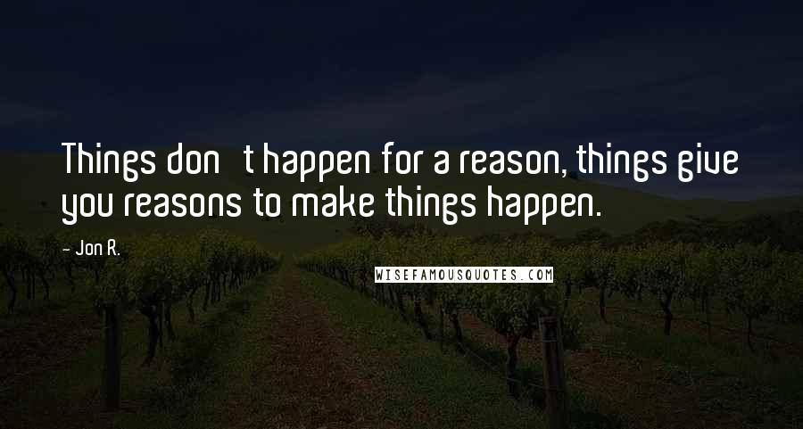 Jon R. Quotes: Things don't happen for a reason, things give you reasons to make things happen.