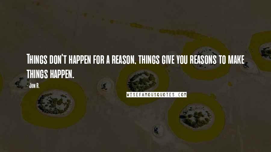 Jon R. Quotes: Things don't happen for a reason, things give you reasons to make things happen.