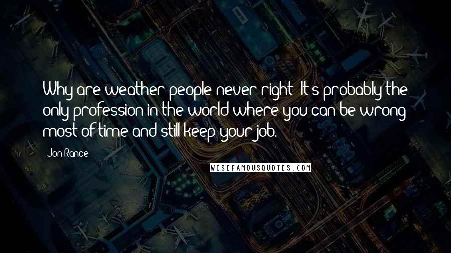 Jon Rance Quotes: Why are weather people never right? It's probably the only profession in the world where you can be wrong most of time and still keep your job.