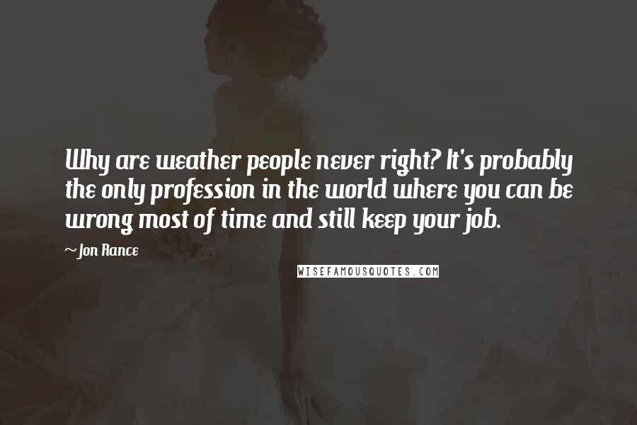 Jon Rance Quotes: Why are weather people never right? It's probably the only profession in the world where you can be wrong most of time and still keep your job.