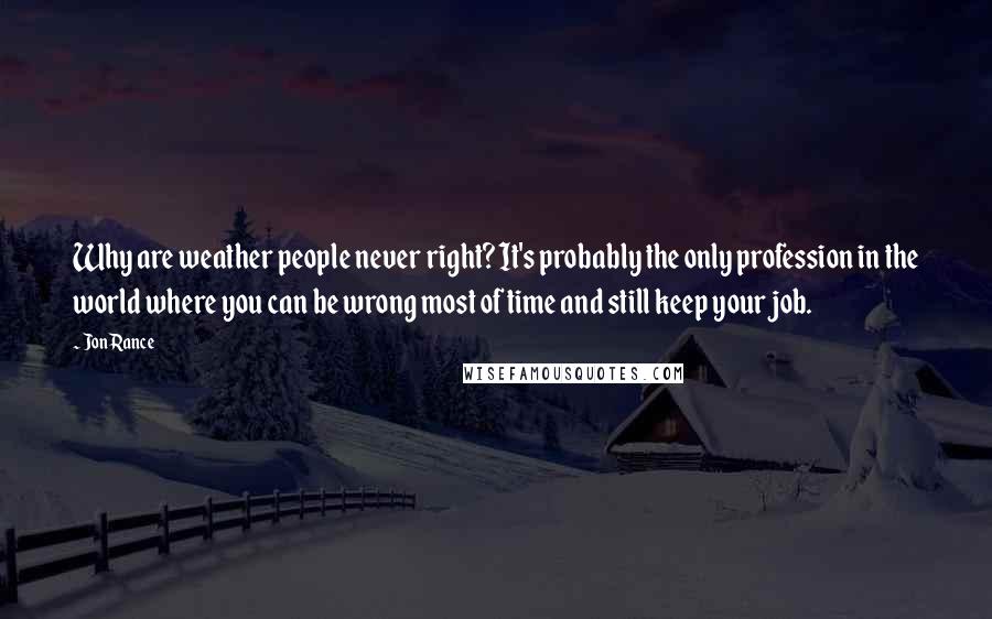 Jon Rance Quotes: Why are weather people never right? It's probably the only profession in the world where you can be wrong most of time and still keep your job.