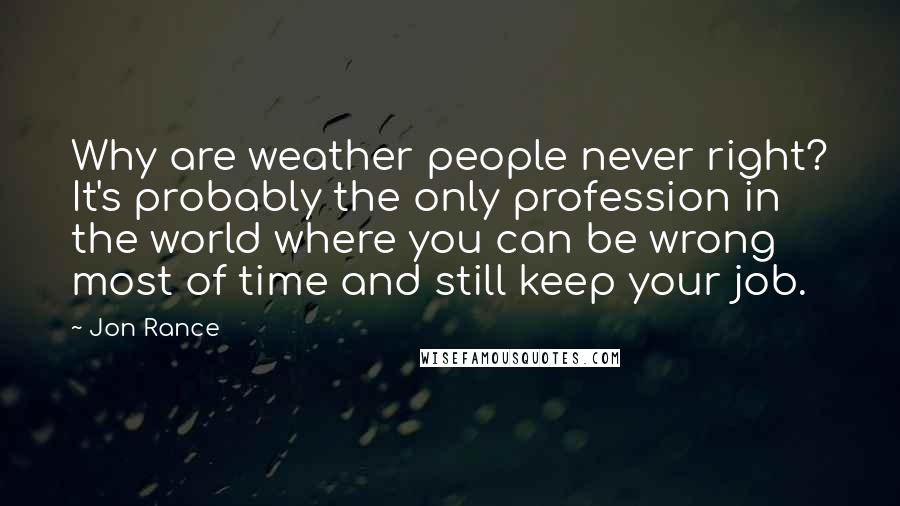 Jon Rance Quotes: Why are weather people never right? It's probably the only profession in the world where you can be wrong most of time and still keep your job.