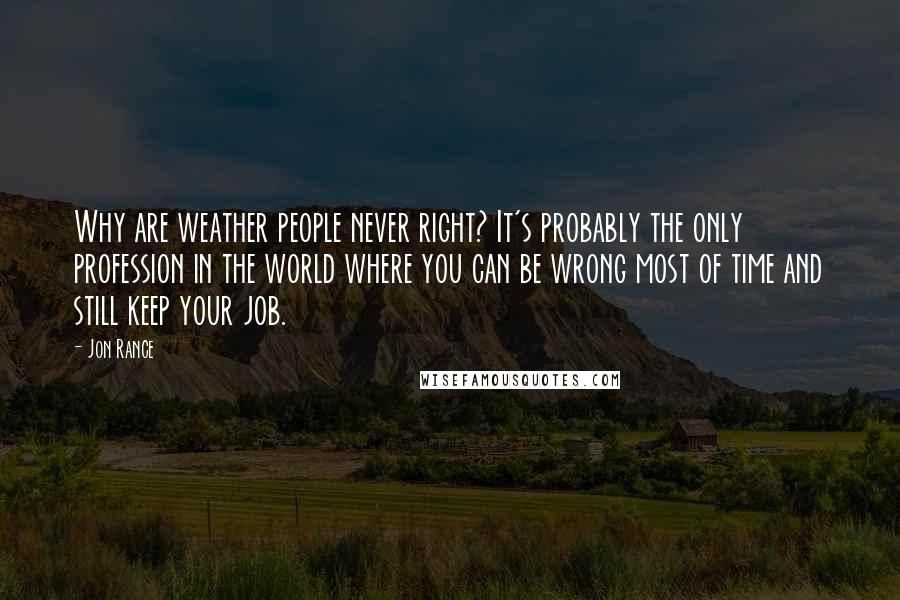 Jon Rance Quotes: Why are weather people never right? It's probably the only profession in the world where you can be wrong most of time and still keep your job.