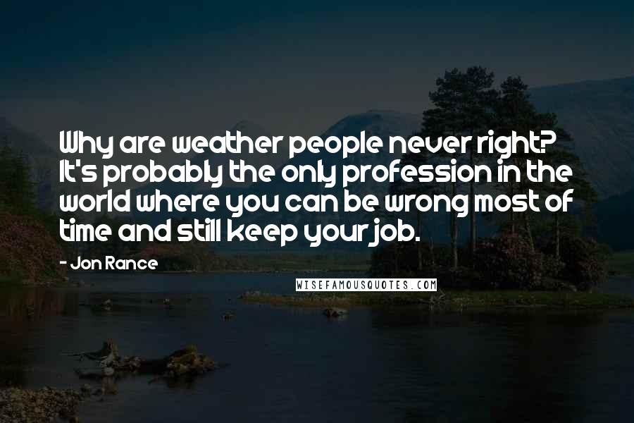 Jon Rance Quotes: Why are weather people never right? It's probably the only profession in the world where you can be wrong most of time and still keep your job.