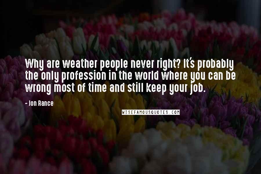 Jon Rance Quotes: Why are weather people never right? It's probably the only profession in the world where you can be wrong most of time and still keep your job.