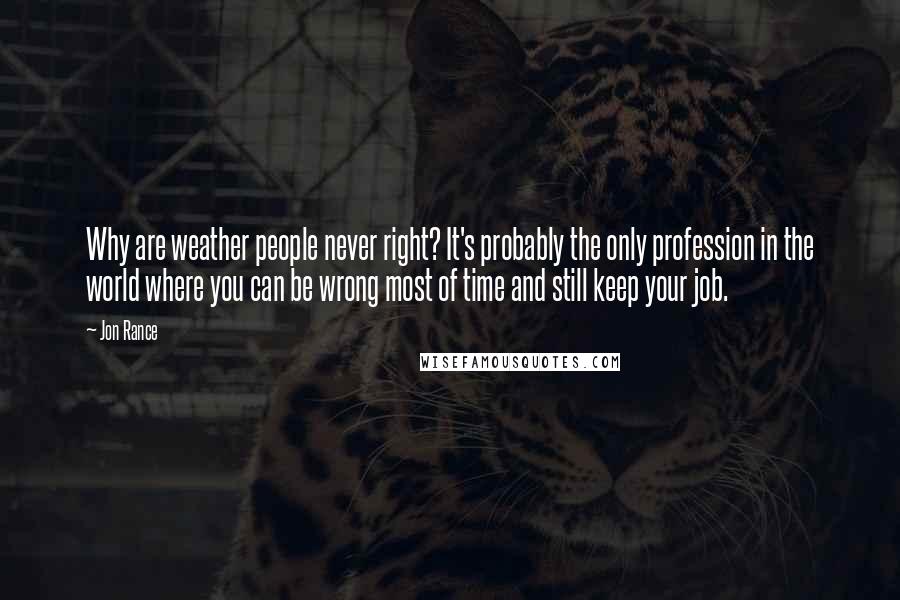 Jon Rance Quotes: Why are weather people never right? It's probably the only profession in the world where you can be wrong most of time and still keep your job.
