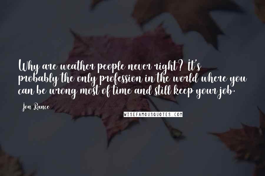 Jon Rance Quotes: Why are weather people never right? It's probably the only profession in the world where you can be wrong most of time and still keep your job.