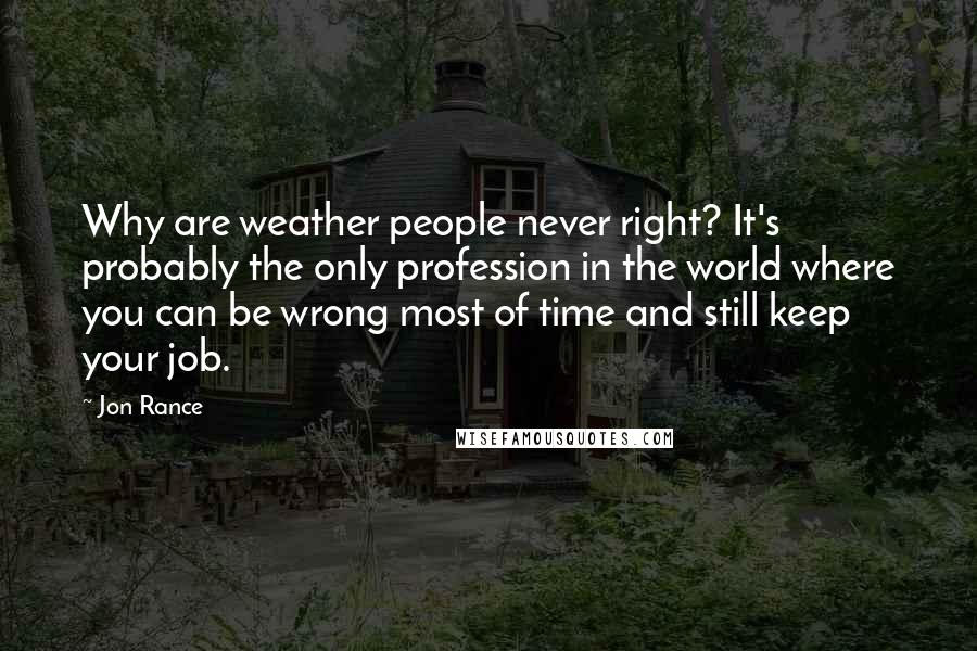 Jon Rance Quotes: Why are weather people never right? It's probably the only profession in the world where you can be wrong most of time and still keep your job.