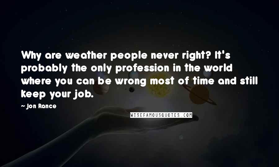 Jon Rance Quotes: Why are weather people never right? It's probably the only profession in the world where you can be wrong most of time and still keep your job.